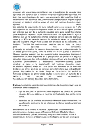Página 11 de 26
presentan sólo una remisión parcial tienen más probabilidades de presentar otros
episodios y de continuar con el patrón de recuperación parcial ínter episódica. Por
tanto, las especificaciones de curso, con recuperación ínter episódica total sin
recuperación ínter episódica total, pueden tener valor pronóstico. Algunos sujetos
presentan un trastorno distímico previo al inicio del trastorno depresivo mayor,
episodio único.
Los estudios de seguimiento del curso natural sugieren que después de 1 año
del diagnóstico de un episodio depresivo mayor del 40% de los sujetos presenta
aún síntomas que son de la suficiente gravedad como para cumplir los criterios
para un episodio depresivo mayor, más o menos el 20% sigue teniendo algunos
síntomas que ya no cumplen los criterios completos para un episodio depresivo
mayor y un 40% no presenta trastorno del estado de ánimo. La gravedad del
episodio depresivo mayor inicial parece ser predictora de la persistencia del
trastorno. También las enfermedades médicas son un factor de riesgo
para episodios más persistentes.
A menudo, los episodios de trastorno depresivo mayor se producen después de
un estrés psicosocial grave, como la muerte de un ser querido o el divorcio.
Algunos estudios sugieren que los acontecimientos psicosociales (estresores)
desempeñan un papel importante en la precipitación del primer o el segundo
episodios posteriores. Las enfermedades médicas crónicas y la dependencia de
sustancias (especialmente la dependencia de alcohol o cocaína) pueden
contribuir al inicio o la exacerbación del trastorno depresivo mayor.
El trastorno depresivo mayor es 1,5-3 veces más frecuente en los familiares
biológicos de primer grado de las personas con este trastorno que en la población
general. Hay pruebas de un mayor riesgo de dependencia del alcohol en
familiares biológicos de primer grado adultos y puede haber un aumento de la
incidencia de trastorno por déficit de atención con
hiperactividad en los hijos de adultos con este trastorno.
Distimia. La distimia presenta síntomas similares a la depresión mayor, pero se
diferencian entre sí respecto a:
 Tipo de evolución: el estado de ánimo depresivo es crónico (no presenta
intervalos libres de síntomas o mejorías significativas) y dura por lo menos
2 años.
 Severidad de los síntomas: los mismos suelen ser leves o moderados, sin
una alteración significativa de las relaciones familiares, sociales y laborales
del individuo.
El tratamiento de la Distimia (o Neurosis Depresiva) es fundamentalmente
psicoterapéutico. Aunque cuando el Trastorno Distímico dificulta la vida de
relación del individuo (con los familiares y amigos) o el rendimiento laboral o
académico, los fármacos antidepresivos pueden llegar a ser de gran ayuda para
 