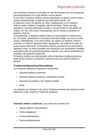 Depresiónysuicidio
Página 12 de 26
que el individuo recupere a corto plazo un nivel de bienestar que no lo discapacite
para desempeñarse en su vida afectiva, social y laboral.
En los niños el trastorno distímico parece presentarse por igual en ambos sexos y
provoca frecuentemente un deterioro del rendimiento escolar y de
la interacción social. En general, los niños y adolescentes con un trastorno
distímico están irritables e inestables, además de tristes. Tienen una baja
autoestima y escasas habilidades sociales, y son pesimistas. En los adultos las
mujeres son dos o tres veces más propensas que los varones a presentar un
trastorno distímico.
Frecuentemente, el trastorno distímico tiene un inicio temprano e insidioso (por
Ej., en la niñez, adolescencia o al principio de la edad adulta), así como un curso
crónico. Habitualmente, en el marco clínico, los sujetos con trastorno distímico
presentan un trastorno depresivo mayor superpuesto, que suele ser la razón por
la que buscan tratamiento. Si el trastorno distímico precede al inicio del trastorno
depresivo mayor, es menos probable que se produzca una recuperación completa
espontánea entre los episodios depresivos mayores y hay más probabilidades de
presentar más episodios posteriores.
El trastorno distímico es más frecuente entre los familiares biológicos de primer
grado de las personas con trastorno depresivo mayor que entre la población
general.
Trastornos Depresivos Secundarios
Los trastornos depresivos secundarios comprenden:
 Depresión debida a sustancias
 Depresión debida a condición o enfermedad médica
 Depresión secundaria a otro Trastorno Mental
 Duelo
Los síntomas son similares a los de los Trastornos primarios del estado de ánimo
(Depresión mayor, Distimia y Trastornos bipolares).
Depresión debida a sustancias. Las causas más comunes son:
 Algunas píldoras anticonceptivas
 Ciertos analgésicos
 Ciertos antibacterianos
 Ciertos antihipertensivos
 