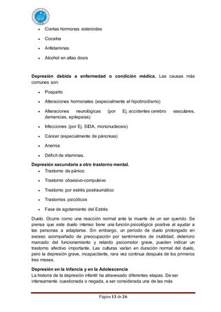 Página 13 de 26
 Ciertas hormonas esteroides
 Cocaína
 Anfetaminas
 Alcohol en altas dosis
Depresión debida a enfermedad o condición médica. Las causas más
comunes son:
 Posparto
 Alteraciones hormonales (especialmente el hipotiroidismo)
 Alteraciones neurológicas (por Ej. accidentes cerebro vasculares,
demencias, epilepsias)
 Infecciones (por Ej. SIDA, mononucleosis)
 Cáncer (especialmente de páncreas)
 Anemia
 Déficit de vitaminas.
Depresión secundaria a otro trastorno mental.
 Trastorno de pánico
 Trastorno obsesivo-compulsivo
 Trastorno por estrés postraumático
 Trastornos psicóticos
 Fase de agotamiento del Estrés
Duelo. Ocurre como una reacción normal ante la muerte de un ser querido. Se
piensa que este duelo intenso tiene una función psicológica positiva al ayudar a
las personas a adaptarse. Sin embargo, un periodo de duelo prolongado en
exceso acompañado de preocupación por sentimientos de inutilidad, deterioro
marcado del funcionamiento y retardo psicomotor grave, pueden indicar un
trastorno afectivo importante. Las culturas varían en duración normal del duelo,
pero la depresión grave, incapacitante, rara vez continua después de los primeros
tres meses.
Depresión en la Infancia y en la Adolescencia
La historia de la depresión infantil ha atravesado diferentes etapas. De ser
intensamente cuestionada o negada, a ser considerada una de las más
 