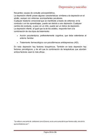Depresiónysuicidio
Página 14 de 26
frecuentes causas de consulta psicopediátrica.
La depresión infantil posee algunas características similares a la depresión en el
adulto, aunque con síntomas acompañantes peculiares.
Cualquier trastorno emocional que se manifieste a través de síntomas en la
conducta o en los aprendizajes, puede ser debido a una depresión. Cualquier
cambio de conducta, a peor, en un niño, puede ser un índice de depresión.
La depresión infantil, al igual que la de los adultos, responde bien a la
combinación de dos tipos de tratamiento:
 Acción psicoterápica, preferentemente cognitiva, que debe extenderse al
entorno familiar.
 Tratamiento farmacológico con psicofármacos antidepresivos (AD).
En toda depresión hay factores bioquímicos. También en toda depresión hay
factores psicológicos, y de ahí que la combinación de terapéuticas que aborden
ambos factores sean lo más eficaz.
“La vida es una serie de colisiones con el futuro;no es una suma delo que hemossido,sino de lo
queanhelamosser“.
 