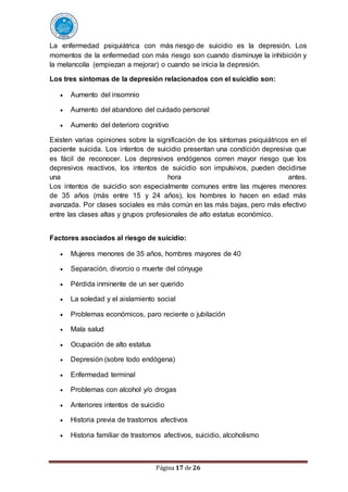 Página 17 de 26
La enfermedad psiquiátrica con más riesgo de suicidio es la depresión. Los
momentos de la enfermedad con más riesgo son cuando disminuye la inhibición y
la melancolía (empiezan a mejorar) o cuando se inicia la depresión.
Los tres síntomas de la depresión relacionados con el suicidio son:
 Aumento del insomnio
 Aumento del abandono del cuidado personal
 Aumento del deterioro cognitivo
Existen varias opiniones sobre la significación de los síntomas psiquiátricos en el
paciente suicida. Los intentos de suicidio presentan una condición depresiva que
es fácil de reconocer. Los depresivos endógenos corren mayor riesgo que los
depresivos reactivos, los intentos de suicidio son impulsivos, pueden decidirse
una hora antes.
Los intentos de suicidio son especialmente comunes entre las mujeres menores
de 35 años (más entre 15 y 24 años), los hombres lo hacen en edad más
avanzada. Por clases sociales es más común en las más bajas, pero más efectivo
entre las clases altas y grupos profesionales de alto estatus económico.
Factores asociados al riesgo de suicidio:
 Mujeres menores de 35 años, hombres mayores de 40
 Separación, divorcio o muerte del cónyuge
 Pérdida inminente de un ser querido
 La soledad y el aislamiento social
 Problemas económicos, paro reciente o jubilación
 Mala salud
 Ocupación de alto estatus
 Depresión (sobre todo endógena)
 Enfermedad terminal
 Problemas con alcohol y/o drogas
 Anteriores intentos de suicidio
 Historia previa de trastornos afectivos
 Historia familiar de trastornos afectivos, suicidio, alcoholismo
 