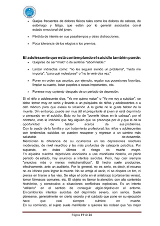 Página 19 de 26
 Quejas frecuentes de dolores físicos tales como los dolores de cabeza, de
estómago y fatiga, que están por lo general asociados con el
estado emocional del joven.
 Pérdida de interés en sus pasatiempos y otras distracciones.
 Poca tolerancia de los elogios o los premios.
El adolescente que está contemplando el suicidio también puede:
 Quejarse de ser "malo" o de sentirse "abominable."
 Lanzar indirectas como: "no les seguiré siendo un problema", "nada me
importa", "para qué molestarse" o "no te veré otra vez."
 Poner en orden sus asuntos; por ejemplo, regalar sus posesiones favoritas,
limpiar su cuarto, botar papeles o cosas importantes, etc.
 Ponerse muy contento después de un período de depresión.
Si el niño o adolescente dice, "Yo me quiero matar" o "Yo me voy a suicidar", se
debe tomar muy en serio y llevarlo a un psiquiatra de niños y adolescentes o a
otro médico para que evalúe la situación. A la gente no le gusta hablar de la
muerte. Sin embargo, puede ser muy útil el preguntarle al joven si está deprimido
o pensando en el suicidio. Esto no ha de "ponerle ideas en la cabeza"; por el
contrario, esto le indicará que hay alguien que se preocupa por él y que le da la
oportunidad de hablar acerca de sus problemas.
Con la ayuda de la familia y con tratamiento profesional, los niños y adolescentes
con tendencias suicidas se pueden recuperar y regresar a un camino más
saludable de desarrollo.
Mencionan la diferencia de su ocurrencia en las depresiones reactivas
moderadas, de nivel neurótico y las más profundas de categoría psicótica. Por
supuesto, en estas últimas el riesgo es mucho mayor.
En aquellos cuadros depresivos asociados a una manifiesta histeria, en pleno
período de estado, hay anuncios e intentos suicidas. Pero, hay casi siempre
"anuncios más o menos melodramáticos". El hecho suele producirse,
efectivamente, ante un auditorio. Por lo general, no es serio, es decir, el recurso
no es idóneo para lograr la muerte. No se arroja al vacío, ni se dispara un tiro, ni
piensa en tirarse a las vías. Se elige el corte en el antebrazo (cortarse las venas),
tomar fármacos comunes, etc. El objeto es llamar la atención, con alto contenido
histriónico, y consecutivo a situaciones conflictivas explosivas. Es un intento
"utilitario" en el sentido de conseguir algún objetivo en el entorno.
En cambio los intentos suicidas del deprimido severo, son serios. Suele
planearse, generalmente en cierto secreto y el cuidado que pone en su ejecución
hace que casi siempre culmine en muerte.
En su comienzo, el sujeto suele manifestar a quienes les rodean que "es mejor
 