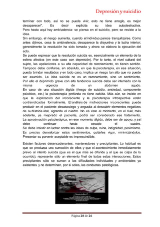 Depresiónysuicidio
Página 20 de 26
terminar con todo, así no se puede vivir, esto no tiene arreglo, es mejor
desaparecer". Es decir explicita su idea autodestructiva.
Pero hasta aquí hay ambivalencia: se piensa en el suicidio, pero se resiste a la
idea.
Sin embargo, el riesgo aumenta, cuando el individuo parece tranquilizarse. Como
antes dijimos, cesa la ambivalencia, desaparece la disyuntiva y la lucha interior;
generalmente la resolución ha sido tomada y ahora se elabora la ejecución del
acto.
Se puede expresar que la resolución suicida es, esencialmente un elemento de la
esfera afectiva (en este caso con depresión). Por lo tanto, el nivel cultural del
sujeto, las apelaciones a su alta capacidad de razonamiento, no tienen sentido.
Tampoco debe confiarse, en absoluto, en que la psicoterapia, en esa situación,
pueda brindar resultados y en todo caso, implica un riesgo tan alto que no puede
ser asumido. La idea suicida no es un razonamiento, sino un sentimiento.
Por ello el deprimido grave con alta tendencia suicida debe ser internado con la
misma urgencia de un abdomen agudo.
En caso de una situación álgida (riesgo de suicidio, ansiedad, componente
psicótico, etc.) la psicoterapia profunda no tiene cabida. Más aún, se insiste en
que la exploración del inconsciente y la psicoterapia introspectiva están
contraindicadas formalmente. El análisis de motivaciones inconscientes puede
producir en el paciente desasosiego y angustia al descubrir elementos negativos
de su historia vital, agranda el cuadro. No es este el momento, en el cual, más
adelante, ya mejorado el paciente, podrá ser considerado ese tratamiento.
La aproximación psicoterápica, en ese momento álgido, debe ser de apoyo, y así
debe continuar hasta cesado el cuadro.
Se debe insistir en luchar contra las ideas de culpa, ruina, indignidad, pesimismo.
Es preciso desvalorizar estos sentimientos, quitarles vigor, minimizándolos.
Presentar su porvenir aceptable es imprescindible.
Existen factores desencadenantes, mantenedores y precipitantes. Lo habitual es
que se produzca una sumación de ellos y que el acontecimiento inmediatamente
previo al intento suicida (que es el que más se difunde y al que se culpa de lo
ocurrido), represente sólo un elemento final de todas estas interacciones. Estos
precipitantes sólo se suman a las dificultades individuales y ambientales ya
existentes y no determinan, por sí solos, las conductas patológicas.
 