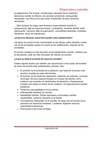 Depresiónysuicidio
Página 24 de 26
la adolescencia. Por lo tanto, el tratamiento adecuado de los trastornos
depresivos durante la infancia y las acciones preventivas subsiguientes
representan una eficaz arma para evitar el desarrollo de estos episodios
recurrentes.
Otros factores de riesgo: sexo femenino (especialmente durante la
adolescencia), falta de autoconocimiento y autoestima, ambiente familiar hostil
(desacuerdo, criticismo, falta de supervisión), comorbilidad (ansiedad, conductas
disruptivas, abuso de substancias)
¿Cuál es la situación actual del suicidio entre adolescentes?
Las tasas de suicidio se han incrementado en las últimas cuatro décadas, siendo
una de las principales causas de muerte en los adolescentes, después de los
accidentes.
El suicidio completo es más frecuente en los adolescentes varones, mientras que
en las jóvenes suele ser más frecuentes los intentos de suicidio.
¿A qué se debe el aumento de casos de suicidio?
Existen algunas teorías que intentan una aproximación a las causas del aumento
de casos de suicidio entre adolescentes y jóvenes. Son:
 El aumento de la densidad de la población, que reduciría el acceso a los
recursos sociales por parte del individuo.
 El aumento de los trastornos depresivos, trastornos de conducta y el abuso
de drogas. Se hace especial hincapié en el abuso del alcohol, como
sustancia que aumenta los sentimientos de depresión y desesperanza,
mientras que reduce el control de los impulsos y la capacidad para resolver
problemas.
 Trastornos psicopatológicos en los padres.
 Antecedentes familiares de suicidio.
 Inestabilidad familiar. Padres separados o divorciados, familias
uniparentales, ausencia del padre en la familia
 Circunstancias estresantes en la escuela. El riesgo para el suicidio se ha
asociado con ausencias escolares, o actitudes negativas hacia las
capacidades académicas.
 Fácil acceso a las armas de fuego.
 