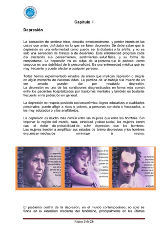 Página 3 de 26
Capítulo I
Depresión
La sensación de sentirse triste, decaído emocionalmente, y perder interés en las
cosas que antes disfrutaba es lo que se llama depresión. Se debe saber que la
depresión es una enfermedad como puede ser la diabetes o la artritis, y no es
solo una sensación de tristeza o de desánimo. Esta enfermedad progresa cada
día afectando sus pensamientos, sentimientos, salud física, y su forma de
comportarse. La depresión no es culpa de la persona que la padece, como
tampoco es una debilidad de la personalidad. Es una enfermedad médica que es
muy frecuente y puede afectar a cualquier persona.
Todos hemos experimentado estados de ánimo que implican depresión o alegría
en algún momento de nuestras vidas. La pérdida de un trabajo o la muerte de un
ser amado pueden dar por resultado depresión.
La depresión es una de las condiciones diagnosticadas en forma más común
entre los pacientes hospitalizados por trastornos mentales y también es bastante
frecuente en la población en general.
La depresión no respeta posición socioeconómica, logros educativos o cualidades
personales; puede afligir a ricos o pobres, a personas con éxito o fracasados, a
los muy educados o a los analfabetos.
La depresión es mucho más común entre las mujeres que entre los hombres. Sin
importar la región del mundo, raza, etnicidad y clase social, las mujeres tienen
casi el doble de probabilidad de sufrir depresión que los hombres.
Las mujeres tienden a amplificar sus estados de ánimo depresivos y los hombres
encuentran medios de minimizar la misma.
El problema central de la depresión, en el mundo contemporáneo, no solo se
funda en la extensión creciente del fenómeno, principalmente en las últimas
 