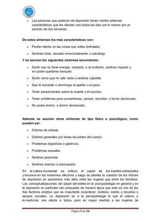 Página 5 de 26
 Las personas que padecen de depresión tienen ciertos síntomas
característicos que les afectan casi todos los días por lo menos por un
período de dos semanas.
De estos síntomas los más característicos son:
 Perder interés en las cosas que antes disfrutaba.
 Sentirse triste, decaído emocionalmente o cabizbajo.
Y se asocian los siguientes síntomas secundarios:
 Sentir que no tiene energía, cansado, o al contrario, sentirse inquieto y
sin poder quedarse tranquilo.
 Sentir como que no vale nada o sentirse culpable.
 Que le aumente o disminuya el apetito o el peso.
 Tener pensamientos sobre la muerte o el suicidio.
 Tener problemas para concentrarse, pensar, recordar, o tomar decisiones.
 No poder dormir, o dormir demasiado.
Además se asocian otros síntomas de tipo físico o psicológico, como
pueden ser:
 Dolores de cabeza.
 Dolores generales por todas las partes del cuerpo.
 Problemas digestivos o gástricos.
 Problemas sexuales.
 Sentirse pesimista
 Sentirse ansioso o preocupado.
En la cultura occidental se enfoca el papel de los eventos estresantes
y recursos en los trastornos afectivos y luego se plantea la cuestión de los índices
de depresión en apariencia más altos entre las mujeres que entre los hombres.
Las conceptualizaciones del papel del estrés en la psicopatología en general y en
la depresión en particular han propuesto de manera típica que este es uno de los
tres factores amplios que es importante considerar: diátesis, estrés y recursos o
apoyos sociales. La depresión es a la psicopatología lo que el catarro a
la medicina; nos afecta a todos, pero en mayor medida a las mujeres (la
 