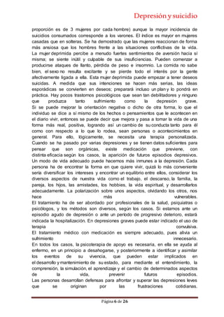 Depresiónysuicidio
Página 6 de 26
proporción es de 3 mujeres por cada hombre) aunque la mayor incidencia de
suicidios consumados corresponde a los varones. El índice es mayor en mujeres
casadas que en solteras. Se ha demostrado que las mujeres reaccionan de forma
más ansiosa que los hombres frente a las situaciones conflictivas de la vida.
La mujer deprimida percibe a menudo fuertes sentimientos de aversión hacia sí
misma; se siente inútil y culpable de sus insuficiencias. Pueden comenzar a
producirse ataques de llanto, pérdida de peso e insomnio. La comida no sabe
bien, el sexo no resulta excitante y se pierde todo el interés por la gente
afectivamente ligada a ella. Esta mujer deprimida puede empezar a tener deseos
suicidas. A medida que sus intenciones se hacen más serias, las ideas
esporádicas se convierten en deseos; preparará incluso un plan y lo pondrá en
práctica. Hay pocos trastornos psicológicos que sean tan debilitadores y ninguno
que produzca tanto sufrimiento como la depresión grave.
Si se puede mejorar la orientación negativa o dicho de otra forma, lo que el
individuo se dice a sí mismo de los hechos o pensamientos que le acontecen en
el diario vivir, entonces se puede decir que mejora y pasa a tomar la vida de una
forma más real, positiva, logrando así un cambio de su conducta tanto para él
como con respecto a lo que lo rodea, sean personas o acontecimientos en
general. Para ello, lógicamente, se necesita una terapia personalizada.
Cuando se ha pasado por varias depresiones y se tienen datos suficientes para
pensar que son orgánicas, existe medicación que previene, con
distinta eficacia según los casos, la aparición de futuros episodios depresivos.
Un modo de vida adecuado puede hacernos más inmunes a la depresión. Cada
persona ha de encontrar la forma en que quiere vivir, quizá lo más conveniente
sería diversificar los intereses y encontrar un equilibrio entre ellos, considerar los
diversos aspectos de nuestra vida como el trabajo, el descanso, la familia, la
pareja, los hijos, las amistades, los hobbies, la vida espiritual, y desarrollarlos
adecuadamente. La polarización sobre unos aspectos, olvidando los otros, nos
hace más vulnerables.
El tratamiento ha de ser abordado por profesionales de la salud, psiquiatras o
psicólogos, y los métodos son diversos, según los casos. Si estamos ante un
episodio agudo de depresión o ante un período de progresivo deterioro, estará
indicada la hospitalización. En depresiones graves puede estar indicado el uso de
terapia convulsiva.
El tratamiento médico con medicación es siempre adecuado, pues alivia un
sufrimiento innecesario.
En todos los casos, la psicoterapia de apoyo es necesaria, en ella se ayuda al
enfermo, en un principio a desahogarse, y posteriormente a identificar y asimilar
los eventos de su vivencia, que pueden estar implicados en
el desarrollo y mantenimiento de su estado, para mediante el entendimiento, la
comprensión, la simulación, el aprendizaje y el cambio de determinados aspectos
de la vida, prevenir futuros episodios.
Las personas desarrollan defensas para afrontar y superar las depresiones leves
que se originan por las frustraciones cotidianas.
 