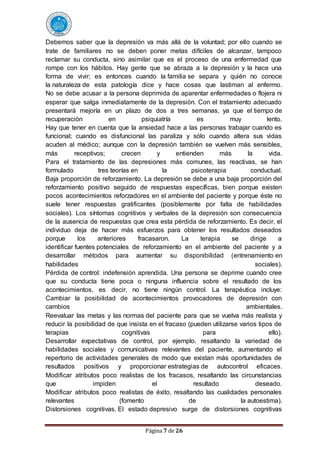 Página 7 de 26
Debemos saber que la depresión va más allá de la voluntad; por ello cuando se
trate de familiares no se deben poner metas difíciles de alcanzar, tampoco
reclamar su conducta, sino asimilar que es el proceso de una enfermedad que
rompe con los hábitos. Hay gente que se abraza a la depresión y la hace una
forma de vivir; es entonces cuando la familia se separa y quién no conoce
la naturaleza de esta patología dice y hace cosas que lastiman al enfermo.
No se debe acusar a la persona deprimida de aparentar enfermedades o flojera ni
esperar que salga inmediatamente de la depresión. Con el tratamiento adecuado
presentará mejoría en un plazo de dos a tres semanas, ya que el tiempo de
recuperación en psiquiatría es muy lento.
Hay que tener en cuenta que la ansiedad hace a las personas trabajar cuando es
funcional; cuando es disfuncional las paraliza y sólo cuando altera sus vidas
acuden al médico; aunque con la depresión también se vuelven más sensibles,
más receptivos; crecen y entienden más la vida.
Para el tratamiento de las depresiones más comunes, las reactivas, se han
formulado tres teorías en la psicoterapia conductual.
Baja proporción de reforzamiento. La depresión se debe a una baja proporción del
reforzamiento positivo seguido de respuestas específicas, bien porque existen
pocos acontecimientos reforzadores en el ambiente del paciente y porque éste no
suele tener respuestas gratificantes (posiblemente por falta de habilidades
sociales). Los síntomas cognitivos y verbales de la depresión son consecuencia
de la ausencia de respuestas que crea esta pérdida de reforzamiento. Es decir, el
individuo deja de hacer más esfuerzos para obtener los resultados deseados
porque los anteriores fracasaron. La terapia se dirige a
identificar fuentes potenciales de reforzamiento en el ambiente del paciente y a
desarrollar métodos para aumentar su disponibilidad (entrenamiento en
habilidades sociales).
Pérdida de control: indefensión aprendida. Una persona se deprime cuando cree
que su conducta tiene poca o ninguna influencia sobre el resultado de los
acontecimientos, es decir, no tiene ningún control. La terapéutica incluye:
Cambiar la posibilidad de acontecimientos provocadores de depresión con
cambios ambientales.
Reevaluar las metas y las normas del paciente para que se vuelva más realista y
reducir la posibilidad de que insista en el fracaso (pueden utilizarse varios tipos de
terapias cognitivas para ello).
Desarrollar expectativas de control, por ejemplo, resaltando la variedad de
habilidades sociales y comunicativas relevantes del paciente, aumentando el
repertorio de actividades generales de modo que existan más oportunidades de
resultados positivos y proporcionar estrategias de autocontrol eficaces.
Modificar atributos poco realistas de los fracasos, resaltando las circunstancias
que impiden el resultado deseado.
Modificar atributos poco realistas de éxito, resaltando las cualidades personales
relevantes (fomento de la autoestima).
Distorsiones cognitivas. El estado depresivo surge de distorsiones cognitivas
 