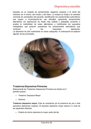 Depresiónysuicidio
Página 8 de 26
basadas en un conjunto de pensamientos negativos respecto a la visión del
individuo de sí mismo, del mundo y del futuro. La terapia se dirige a la variedad
creciente de actividades del paciente, identificando los pensamientos automáticos
que siguen a la percepción de una dificultad, generando pensamientos
alternativos (no depresivos) de índole más realista y adaptable, poniendo a
prueba la credibilidad de estas alternativas y modificando los supuestos
inadaptados que parecen caracterizar los pensamientos automáticos que
conducen a las respuestas depresivas.
La depresión ha sido subdividida en varias categorías. A continuación se explican
algunas de las principales.
Trastornos Depresivos Primarios
Básicamente los Trastornos Depresivos Primarios se dividen en 2
grandes grupos:
 Trastorno Depresivo Mayor
 Distimia
Trastorno depresivo mayor. Este se caracteriza por la presencia de uno o más
episodios depresivos mayores. El episodio depresivo mayor abarca 5 o más de
los siguientes síntomas:
 Estado de ánimo depresivo la mayor parte del día
 