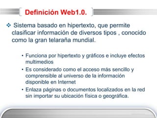 LOGO
Definición Web1.0.
 Sistema basado en hipertexto, que permite
clasificar información de diversos tipos , conocido
como la gran telaraña mundial.
• Funciona por hipertexto y gráficos e incluye efectos
multimedios
• Es considerado como el acceso más sencillo y
comprensible al universo de la información
disponible en Internet
• Enlaza páginas o documentos localizados en la red
sin importar su ubicación física o geográfica.
 
