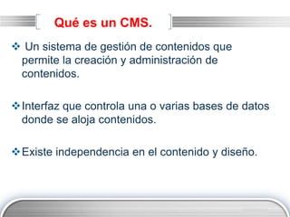 LOGO
Qué es un CMS.
 Un sistema de gestión de contenidos que
permite la creación y administración de
contenidos.
Interfaz que controla una o varias bases de datos
donde se aloja contenidos.
Existe independencia en el contenido y diseño.
 