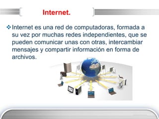 LOGO
Internet.
Internet es una red de computadoras, formada a
su vez por muchas redes independientes, que se
pueden comunicar unas con otras, intercambiar
mensajes y compartir información en forma de
archivos.
 