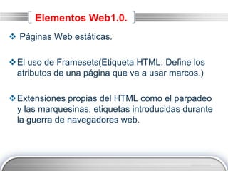 LOGO
Elementos Web1.0.
 Páginas Web estáticas.
El uso de Framesets(Etiqueta HTML: Define los
atributos de una página que va a usar marcos.)
Extensiones propias del HTML como el parpadeo
y las marquesinas, etiquetas introducidas durante
la guerra de navegadores web.
 