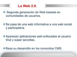 LOGO
La Web 2.0.
 Segunda generación de Web basada en
comunidades de usuarios.
Se pasa de una web informativa a una web social
y participativa.
Aparecen aplicaciones web enfocadas al usuario
final y súper sencillas.
Basa su desarrollo en los conocidos CMS.
 