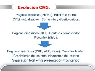LOGO
Evolución CMS.
Paginas estáticas (HTML). Edición a mano.
Difícil actualización. Contenido y diseño unidos.
Paginas dinámicas (CGI). Gestores complicados
Poca flexibilidad.
Paginas dinámicas (PHP, ASP, Java). Gran flexibilidad.
Crecimiento de las comunicaciones de usuario
Separación total entre presentación y contenido.
 