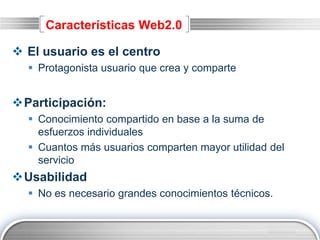 LOGO
Características Web2.0
 El usuario es el centro
 Protagonista usuario que crea y comparte
Participación:
 Conocimiento compartido en base a la suma de
esfuerzos individuales
 Cuantos más usuarios comparten mayor utilidad del
servicio
Usabilidad
 No es necesario grandes conocimientos técnicos.
 