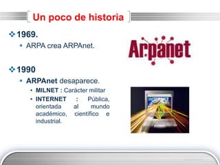 LOGO
Un poco de historia
1969.
 ARPA crea ARPAnet.
1990
 ARPAnet desaparece.
• MILNET : Carácter militar
• INTERNET : Pública,
orientada al mundo
académico, científico e
industrial.
 