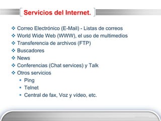 LOGO
Servicios del Internet.
 Correo Electrónico (E-Mail) - Listas de correos
 World Wide Web (WWW), el uso de multimedios
 Transferencia de archivos (FTP)
 Buscadores
 News
 Conferencias (Chat services) y Talk
 Otros servicios
 Ping
 Telnet
 Central de fax, Voz y vídeo, etc.
 
