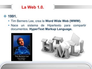 LOGO
La Web 1.0.
 1991.
 Tim Berners Lee, crea la Word Wide Web (WWW).
 Nace un sistema de Hipertexto para compartir
documentos. HyperText Markup Language.
 