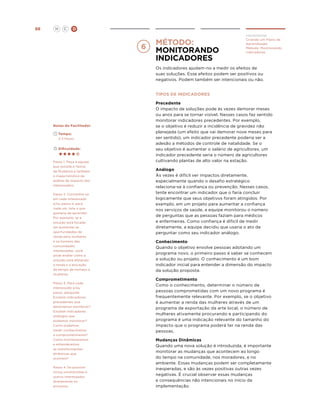 H

98

C

D

método:
Monitorando
indicadores

Implementar
Criando um Plano de
Aprendizado
Método: Monitorando
Indicadores

Os indicadores ajudam-no a medir os efeitos de
suas soluções. Esse efeitos podem ser positivos ou
negativos. Podem também ser intencionais ou não.
TIPOS DE INDICADORES

Notas do Facilitador
	
	

Tempo:

	

Dificuldade:

2-3 Hours

Passo 1. Peça à equipe
que revisite a Teoria
de Mudança e também
o mapa holístico de
análise de impacto dos
interessados.
Passo 2. Concentre-se
em cada interessado
e/ou passo e, para
cada um, liste o que
gostaria de aprender.
Por exemplo, se a
solução está focada
em aumentar as
oportunidades de
renda para mulheres
e os homens das
comunidades
interessadas, você
pode avaliar como a
solução está afetando
a renda e a alocação
de tempo de homens e
mulheres.
Passo 3. Para cada
interessado e/ou
passo, pergunte:
Existem indicadores
precedentes que
deveríamos monitorar?
Existem indicadores
análogos que
podemos monitorar?
Como podemos
medir conhecimento
e comprometimento?
Como monitoraremos
e entenderemos
as transformações
dinâmicas que
ocorrem?
Passo 4. Se possível
inclua constituintes e
outros interessados
diretamente no
processo.

Precedente
O impacto de soluções pode às vezes demorar meses
ou anos para se tornar visível. Nesses casos faz sentido
monitorar indicadores precedentes. Por exemplo,
se o objetivo é reduzir a incidência de gravidez não
planejada (um efeito que vai demorar nove meses para
ser sentido), um indicador precedente poderia ser a
adesão a métodos de controle de natalidade. Se o
seu objetivo é aumentar o salário de agricultores, um
indicador precedente seria o número de agricultores
cultivando plantas de alto valor na estação.
Análogo
Às vezes é difícil ver impactos diretamente,
especialmente quando o desafio estratégico
relaciona-se à confiança ou prevenção. Nesses casos,
tente encontrar um indicador que o faria concluir
logicamente que seus objetivos foram atingidos. Por
exemplo, em um projeto para aumentar a confiança
nos serviços de saúde, a equipe monitorou o número
de perguntas que as pessoas faziam para médicos
e enfermeiras. Como confiança é difícil de medir
diretamente, a equipe decidiu que usaria o ato de
perguntar como seu indicador análogo.
Conhecimento
Quando o objetivo envolve pessoas adotando um
programa novo, o primeiro passo é saber se conhecem
a solução ou projeto. O conhecimento é um bom
indicador inicial para entender a dimensão do impacto
da solução proposta.
Comprometimento
Como o conhecimento, determinar o número de
pessoas comprometidas com um novo programa é
frequentemente relevante. Por exemplo, se o objetivo
é aumentar a renda das mulheres através de um
programa de exportação da arte local, o número de
mulheres ativamente procurando e participando do
programa é uma indicação relevante do tamanho do
impacto que o programa poderá ter na renda das
pessoas.
Mudanças Dinâmicas
Quando uma nova solução é introduzida, é importante
monitorar as mudanças que acontecem ao longo
do tempo na comunidade, nos moradores, e no
ambiente. Essas mudanças podem ser completamente
inesperadas, e são às vezes positivas outras vezes
negativas. É crucial observar essas mudanças
e consequências não intencionais no início da
implementação.

 