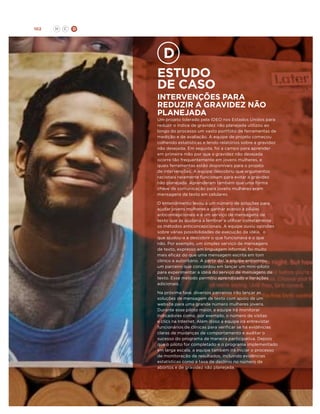 102

H

C

D

Estudo
de caso

intervenções para
reduzir A gravidez não
planejada

Um projeto liderado pela IDEO nos Estados Unidos para
reduzir o índice de gravidez não planejada utilizou ao
longo do processo um vasto portfólio de ferramentas de
medição e de avaliação. A equipe de projeto começou
colhendo estatísticas e lendo relatórios sobre a gravidez
não desejada. Em seguida, foi a campo para aprender
em primeira mão por que a gravidez não desejada
ocorre tão frequentemente em jovens mulheres, e
quais ferramentas estão disponíveis para o projeto
de intervenções. A equipe descobriu que argumentos
racionais raramente funcionam para evitar a gravidez
não planejada. Aprenderam também que uma forma
chave de comunicação para jovens mulheres eram
mensagens de texto em celulares.
O entendimento levou a um número de soluções para
ajudar jovens mulheres a ganhar acesso a pílulas
anticoncepcionais e a um serviço de mensagens de
texto que as ajudaria a lembrar a utilizar corretamente
os métodos anticoncepcionais. A equipe ouviu opiniões
sobre várias possibilidades de execução da idéia, o
que ajudou-a a descobrir o que funcionava e o que
não. Por exemplo, um simples serviço de mensagens
de texto, expresso em linguagem informal, foi muito
mais eficaz do que uma mensagem escrita em tom
clínico e autoritário. A partir daí, a equipe encontrou
um parceiro que concordou em lançar um mini-piloto
para experimentar a idéia do serviço de mensagens de
texto. Esse método permitiu aprendizado e iterações
adicionais.
Na próxima fase, diversos parceiros irão lançar as
soluções de mensagem de texto com apoio de um
website para uma grande número mulheres jovens.
Durante esse piloto maior, a equipe irá monitorar
indicadores como, por exemplo, o número de visitas
e clics na Internet. Além disso a equipe irá entrevistar
funcionários de clínicas para verificar se há evidências
claras de mudanças de comportamento e auditar o
sucesso do programa de maneira participativa. Depois
que o piloto for completado e o programa implementado
em larga escala, a equipe também irá iniciar o processo
de monitoração de resultados, incluindo evidências
estatísticas como a taxa de declínio no número de
abortos e de gravidez não planejada.

 