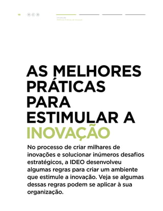 10

H

C

D
Introdução
Melhores Práticas de Inovação

AS melhores
Práticas
PARA
ESTIMULAR A
inovação
No processo de criar milhares de
inovações e solucionar inúmeros desafios
estratégicos, a IDEO desenvolveu
algumas regras para criar um ambiente
que estimule a inovação. Veja se algumas
dessas regras podem se aplicar à sua
organização.

 