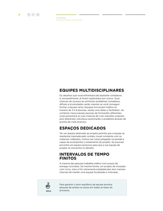 11

H

C

D
Introdução
Melhores Práticas de Inovação

Equipes multidisciplinares
Os desafios que você enfrentará são bastante complexos
e, provavelmente, já foram explorados por outros. Suas
chances de sucesso ao enfrentar problemas complexos,
difíceis e já estudados serão maiores se você conseguir
formar a equipe certa. Equipes funcionam melhor se
tiverem de 3 a 8 pessoas, sendo uma delas o facilitador. Ao
combinar nessa equipe pessoas de formações diferentes,
você aumentará as suas chances de criar soluções originais,
pois diferentes indivíduos examinarão o problema através de
pontos de vista diversos.

espaços dedicados
Ter um espaço dedicado ao projeto permite que a equipe se
mantenha inspirada pelo contato visual constante com os
materiais coletados, imersa nas notas pregadas na parede e
capaz de acompanhar o andamento do projeto. Se possível
encontre um espaço exclusivo para que a sua equipe de
projeto se concentre no desafio.

Intervalos de tempo
finitos
A maioria das pessoas trabalha melhor com prazos de
entrega concretos. Da mesma forma, um projeto de inovação
com início, meio e fim claramente estabelecidos tem maiores
chances de manter uma equipe focalizada e motivada.

DICA

Para garantir o bom equilíbrio da equipe envolva
pessoas de ambos os sexos em todas as fases do
processo.

 