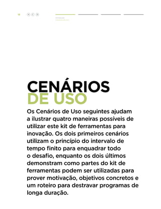 12

H

C

D
Introdução
Cenários de Uso

CENÁRIOS
DE USO

Os Cenários de Uso seguintes ajudam
a ilustrar quatro maneiras possíveis de
utilizar este kit de ferramentas para
inovação. Os dois primeiros cenários
utilizam o princípio do intervalo de
tempo finito para enquadrar todo
o desafio, enquanto os dois últimos
demonstram como partes do kit de
ferramentas podem ser utilizadas para
prover motivação, objetivos concretos e
um roteiro para destravar programas de
longa duração.

 