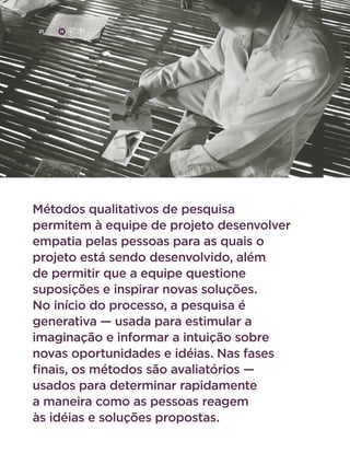 21

H

C

D

Métodos qualitativos de pesquisa
permitem à equipe de projeto desenvolver
empatia pelas pessoas para as quais o
projeto está sendo desenvolvido, além
de permitir que a equipe questione
suposições e inspirar novas soluções.
No início do processo, a pesquisa é
generativa — usada para estimular a
imaginação e informar a intuição sobre
novas oportunidades e idéias. Nas fases
finais, os métodos são avaliatórios —
usados para determinar rapidamente
a maneira como as pessoas reagem
às idéias e soluções propostas.

 