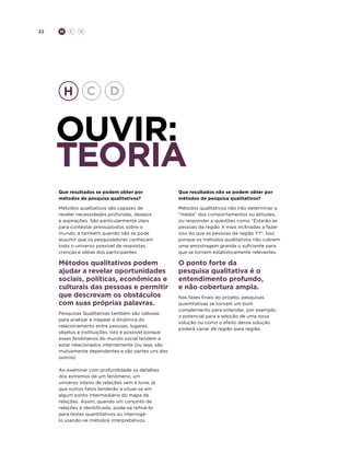 22

H

C

D

ouvir:
TEORIA
Que resultados se podem obter por
métodos de pesquisa qualitativos?

Que resultados não se podem obter por
métodos de pesquisa qualitativos?

Métodos qualitativos são capazes de
revelar necessidades profundas, desejos
e aspirações. São particularmente úteis
para contestar pressupostos sobre o
mundo, e também quando não se pode
assumir que os pesquisadores conheçam
todo o universo possível de respostas,
crenças e idéias dos participantes.

Métodos qualitativos não irão determinar a
“média” dos comportamentos ou atitudes,
ou responder a questões como “Estarão as
pessoas da região X mais inclinadas a fazer
isso do que as pessoas da região Y?”. Isso
porque os métodos qualitativos não cobrem
uma amostragem grande o suficiente para
que se tornem estatisticamente relevantes.

Métodos qualitativos podem
ajudar a revelar oportunidades
sociais, políticas, econômicas e
culturais das pessoas e permitir
que descrevam os obstáculos
com suas próprias palavras.

O ponto forte da
pesquisa qualitativa é o
entendimento profundo,
e não cobertura ampla.

Pesquisas Qualitativas também são valiosas
para analisar e mapear a dinâmica do
relacionamento entre pessoas, lugares,
objetos e instituições. Isto é possível porque
esses fenômenos do mundo social tendem a
estar relacionados internamente (ou seja, são
mutuamente dependentes e são partes uns dos
outros).
Ao examinar com profundidade os detalhes
dos extremos de um fenômeno, um
universo inteiro de relações vem à tona, já
que outros fatos tenderão a situar-se em
algum ponto intermediário do mapa de
relações. Assim, quando um conjunto de
relações é identificado, pode-se refiná-lo
para testes quantitativos ou interrogálo usando-se métodos interpretativos.

Nas fases finais do projeto, pesquisas
quantitativas se tornam um bom
complemento para entender, por exemplo,
o potencial para a adoção de uma nova
solução ou como o efeito dessa solução
poderá variar de região para região.

 