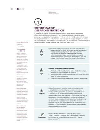 23

H

C

D
Ouvir
Identificar um
Desafio Estratégico

identificar um
desafio estratégico

Notas do facilitador

A base do HCD é um Desfio Estratégico preciso. Esse desafio orientará a
elaboração das perguntas que você fará durante as pesquisas de campo e
posteriormente as soluções que você irá desenvolver. . Um Desafio Estratégico,
no design centrado no ser humano, é expresso por frases que tragam um senso
de possibilidades. Por exemplo: “Criar produtos de investimento e rendimento que
são apropriados para as pessoas que vivem nas áreas rurais.”

	Tempo:
	 1-1.5 Horas
	Dificuldade:

Passo 1: Trabalhar
com a liderança para
identificar uma lista
de critérios para o
desafio. (ex. O desafio
precisa se encaixar em
um espaço de tempo
definido?
Precisa ter um foco
geográfico ou tópico?
Precisa se encaixar
em uma iniciativa já
existente?
Precisa explorar novas
oportunidades?)

DICA
#1

Um bom Desafio Estratégico deve ser:

DICA
#2

Passo 2: Com a
liderança e a equipe
de projeto, e/ou
participantes, faça
uma lista dos desafios
que você está
enfrentando.
Passo 3: Remodele
esses desafios através
do ponto de vista dos
participantes e de um
contexto mais amplo.

»	
Moldado em termos humanos (ao invés de tecnologia,
produto ou funcionalidade de serviço)
»	 Abrangente o suficiente para permitir que você descubra
áreas de valor inesperado.
»	 Específico o suficiente para tornar o tópico gerenciável.

ATENÇÃO

Passo 4: Vote ou
selecione os dois ou
três principais desafios
baseando-se no seus
critérios.
Passo 5: Selecione
um dos desafios
com ajuda dos
participantes chaves.
Passo 6: Escreva em
uma frase, de forma
concisa, o Desafio
Estratégico de forma
a guiar a equipe de
projeto.

O Desafio Estratégico pode ser decidido pela liderança
organizacional ou pode ser criado através de trabalho
em equipe. Em qualquer um dos casos, comece
por identificar desafios que as pessoas estejam
enfrentando ou discutir oportunidades em que a
organização esteja interessada. Reduza essa lista até
chegar a um único e específico Desafio Estratégico.

EXPERIMENTE

O desafio que você escolher pode estar relacionado
à adoção de novas tecnologias, comportamentos,
medicamentos, produtos, ou serviços. Isso pode levar
à construção de um desafio estratégico focado na
organização, como, por exemplo, “Como fazer com que as
pessoas em comunidades abram contas de poupança?”
Ao invés disso, para que funcione como uma plataforma
de lançamento para a inovação, o desafio deve ser
moldado em um tom mais centrado no ser humano, por
exemplo, “Como podemos dar segurança financeira para
as pessoas da comunidade?”

Inicie o desafio estratégico com um verbo como
“Criar”, “Definir”, “Adaptar”, etc. Ou expresse o desafio
em formato de pergunta começando com : “Como
poderíamos...?”

 