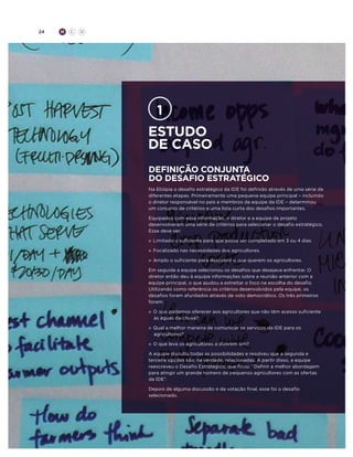 24

H

C

D

Estudo
de caso
Definição conjunta
do desafio estratégico
Na Etiópia o desafio estratégico da IDE foi definido através de uma série de
diferentes etapas. Primeiramente uma pequena equipe principal – incluindo
o diretor responsável no país e membros da equipe da IDE – determinou
um conjunto de critérios e uma lista curta dos desafios importantes.
Equipados com essa informação, o diretor e a equipe de projeto
desenvolveram uma série de critérios para selecionar o desafio estratégico.
Esse deve ser:
»	 Limitado o suficiente para que possa ser completado em 3 ou 4 dias
»	 Focalizado nas necessidades dos agricultores.
»	 Amplo o suficiente para descobrir o que querem os agricultores.
Em seguida a equipe selecionou os desafios que desejava enfrentar. O
diretor então deu à equipe informações sobre a reunião anterior com a
equipe principal, o que ajudou a estreitar o foco na escolha do desafio.
Utilizando como referência os critérios desenvolvidos pela equipe, os
desafios foram afunilados através de voto democrático. Os três primeiros
foram:
»	 O que podemos oferecer aos agricultores que não têm acesso suficiente
às águas da chuva?
»	 Qual a melhor maneira de comunicar os serviços da IDE para os
agricultores?
»	 O que leva os agricultores a dizerem sim?
A equipe discutiu todas as possibilidades e resolveu que a segunda e
terceira opções são, na verdade, relacionadas. A partir disso, a equipe
reescreveu o Desafio Estratégico, que ficou: “Definir a melhor abordagem
para atingir um grande número de pequenos agricultores com as ofertas
da IDE”.
Depois de alguma discussão e da votação final, esse foi o desafio
selecionado.

 