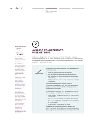 25

H

C

D
Ouvir
Avalie o Conhecimento
Preexistente

Notas do facilitador
	Tempo:
	 30-60 mins.
	Dificuldade:

Passo 1: Disponibilize
e permita que a
equipe veja o desafio
estratégico.
Passo 2: Distribua
Post-its para a equipe
de projeto, e peça a
seus integrantes que
escrevam o que já
sabem sobre o tópico
- uma informação
apenas para cada
Post-it.
Passo 3: Peça a cada
pessoa que leia
sua nota e a cole
abaixo do desafio
estratégico. Peça para
que outros membros
da equipe discordem
ou questionem os
pressupostos.
Passo 4: Peça
para cada um dos
integrantes da equipe
escrever o que não
sabe sobre o desafio
e ler a sua nota. Cole
esses Post-its em uma
área diferente.
Passo 5: Agrupe os
Post-its em temas
para ajudar a equipe
a desenvolver
os métodos de
pesquisa, o plano de
recrutamento, e o guia
de entrevistas.

avaliE o conhecimento
preexistente
As chances são grandes de você já possuir conhecimento sobre o tópico.
Conduzir uma sessão de “O que já sabemos?” ajuda a trazer à tona conhecimentos
preexistentes relacionados ao desafio. Com isso documentado, você está livre para
descobrir o que ainda não sabe.

Primeiro, em Post-its, escreva o que você já sabe sobre o
desafio incluindo:
»	 O que as pessoas precisam ou querem
EXPERIMENTE

»	 Que tecnologias podem ajudar nesse desafio
»	 Que soluções ou idéias estão sendo testadas em
outras áreas
»	 Hipóteses iniciais sobre como solucionar o Desafio
Estratégico.
Aparecem contradições ou tensões? Onde o
conhecimento da equipe é mais forte: nas necessidades
das pessoas, nas possibilidades tecnológicas, ou na
implementação de idéias?
Em seguida, escreva o que você não sabe sobre o tema,
mas que precisa descobrir em áreas como:
»	 O que fazem, pensam ou sentem os membros da
comunidade
»	 O que as pessoas acham das ofertas disponíveis
»	 Que necessidades futuras podem ter os membros
da comunidade
»	 Desafios para implementar as idéias
Onde estão as maiores necessidades de pesquisa?
Como a estratégia de recrutamento deve ser desenhada?
Que categorias poderão estruturar o guia de discussão?

 