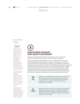 26

H

C

D
Ouvir
Identifique Pessoas
Com Quem Conversar

Notas do facilitador
	Tempo:
	 30-60 mins.
	Dificuldade:

Passo 1: Determine
a faixa em que irá
recrutar. Crie diversas
opções (ex. de alto
rendimento a baixo
rendimento, dos
primeiros entusiastas
aos avesssos a
riscos, dos grandes
proprietários de
terra aos semterra). Individual ou
coletivamente afunile
para uma ou duas
faixas relevantes de
maneira a garantir que
os “extremos” sejam
cobertos pela pesquisa.
Passo 2: Identifique o
local mais relevante
para fazer o
recrutamento.
Peça aos interessados
para listar as áreas
adequadas à pesquisa.
Escolha de 2 a 5 locais
que variem entre si.
(Ex. um local chuvoso e
outro seco, ou um local
central e outro mais
afastado).
Passo 3: Selecione os
contatos apropriados
dentro da própria
comunidade para ajudar
a agendar os encontros
com a comunidade e as
entrevistas individuais.
Inclua ambos os sexos
entre esses contatos.

identifiQUE pessoas
com QUEM conversar
Recrutar participantes apropriados e inspiradores é critico. Atenção ao
balanço entre sexos, etnias, e classes sociais é vital para a pesquisa.
Em pesquisas desenvolvidas para inspirar novas oportunidades, é importante
encontrar pessoas que representem os “extremos”. Participantes nos extremos
ajudam a desvendar os comportamentos, desejos e necessidades do restante da
população por serem mais fáceis de observar e identificar, já que sentem e expressam
os efeitos mais intensamente que outros. Ao incluir ambos os extremos e também
algumas pessoas entre os extremos, toda a escala de comportamentos, crenças
e perspectivas serão ouvidas, mesmo quando a quantidade de participantes for
pequena. Incluir a escala completa é importante nas últimas fases, especialmente
para construir a estrutura da estratégia e servir de inspiração para brainstorms.

SEXO

Algumas comunidades podem não permitir que membros
do sexo masculino entrevistem mulheres. Se esse for o
caso, certifique-se de que membros femininos da ONG
participem do recrutamento e das entrevistas com
mulheres. (raro no Brasil)

ATENÇÃO

Sessões em grupo são uma boa catapulta para identificar
participantes para as entrevistas individuais. Entretanto,
algumas comunidades preferem apresentar somente os
membros mais bem sucedidos ou do sexo masculino para
as ONGs. (raro no Brasil)

 