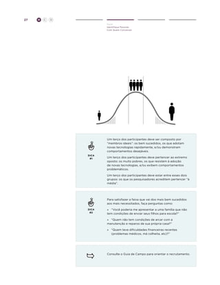27

H

C

D
Ouvir
Identifique Pessoas
Com Quem Conversar

Um terço dos participantes deve ser composto por
“membros ideais”: os bem sucedidos, os que adotam
novas tecnologias rapidamente, e/ou demonstram
comportamentos desejáveis.
DICA
#1

Um terço dos participantes deve pertencer ao extremo
oposto: os muito pobres, os que resistem à adoção
de novas tecnologias, e/ou exibem comportamentos
problemáticos.
Um terço dos participantes deve estar entre esses dois
grupos: os que os pesquisadores acreditem pertencer “à
média”.

Para satisfazer a faixa que vai dos mais bem sucedidos
aos mais necessitados, faça perguntas como:
DICA
#2

»	 “Você poderia me apresentar a uma família que não
tem condições de enviar seus filhos para escola?”
»	 “Quem não tem condições de arcar com a
manutenção e reparos de sua própria casa?”
»	
“Quem teve dificuldades financeiras recentes
(problemas médicos, má colheita, etc)?”

Consulte o Guia de Campo para orientar o recrutamento.

 