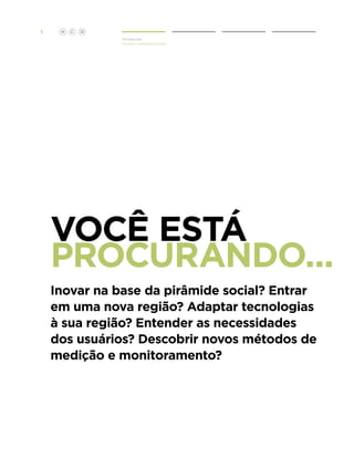1

H

C

D
Introdução
Human Centered Design

Você Está
Procurando...
Inovar na base da pirâmide social? Entrar
em uma nova região? Adaptar tecnologias
à sua região? Entender as necessidades
dos usuários? Descobrir novos métodos de
medição e monitoramento?

 