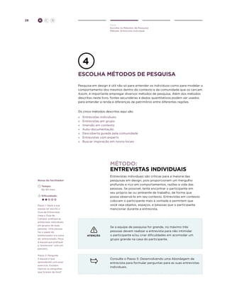 28

H

C

D
Ouvir
Escolha os Métodos de Pesquisa
Método: Entrevista Individual

Escolha métodos de pesquisa
Pesquisa em design é útil não só para entender os indivíduos como para modelar o
comportamento dos mesmos dentro do contexto e da comunidade que os cercam.
Assim, é importante empregar diversos métodos de pesquisa. Além dos métodos
descritos neste livro, fontes secundárias e dados quantitativos podem ser usados
para entender a renda e diferenças de patrimônio entre diferentes regiões.
Os cinco métodos descritos aqui são:
»	
»	
»	
»
»
»
»

Entrevistas individuais
Entrevistas em grupo
Imersão em contexto
Auto-documentação
Descoberta guiada pela comunidade
Entrevistas com experts
Buscar inspiração em novos locais

método:
entrevistaS individuaIS
Entrevistas individuais são críticas para a maioria das
pesquisas em design, pois proporcionam um mergulho
profundo e rico em comportamentos, razões e vida das
pessoas. Se possível, tente encontrar o participante em
seu próprio lar ou ambiente de trabalho, de forma que
possa observá-lo em seu contexto. Entrevistas em contexto
colocam o participante mais à vontade e permitem que
você veja objetos, espaços, e pessoas que o participante
mencionar durante a entrevista.

Notas do facilitador
	Tempo:
	 60-90 mins.
	Dificuldade:

Passo 1: Após a sua
equipe ter escrito o
Guia de Entrevistas
(veja o Guia de
Campo), pratique as
entrevistas individuais
em grupos de duas
pessoas. Uma pessoa
faz o papel do
entrevistador e a outra
do entrevistado. Peça
à equipe que pratique
a “entrevista” com um
parceiro.
Passo 2: Pergunte
à equipe o que
aprenderam com esse
exercício. Existem
tópicos ou perguntas
que ficaram de fora?

ATENÇÃO

Se a equipe de pesquisa for grande, no máximo três
pessoas devem realizar a entrevista para não intimidar
o participante e/ou criar dificuldades em acomodar um
grupo grande na casa do participante.

Consulte o Passo 5: Desenvolvendo uma Abordagem de
entrevista para formular perguntas para as suas entrevistas
individuais.

 