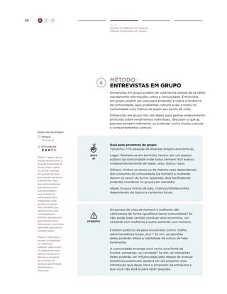 30

H

C

D
Ouvir
Escolha os Métodos de Pesquisa
Método: Entrevistas em Grupo

Método:
entrevistas em grupo
Entrevistas em grupo podem ser uma forma valiosa de se obter
rapidamente informações sobre a comunidade. Entrevistas
em grupo podem ser úteis para entender a vida e a dinâmica
da comunidade, seus problemas comuns e dar a todos na
comunidade uma chance de expor seu ponto de vista.
Entrevistas em grupo não são ideais para ganhar entendimento
profundo sobre rendimentos individuais, descobrir o que as
pessoas pensam realmente, ou entender como mudar crenças
e comportamentos comuns.
Notas do facilitador
	Tempo:
	 1.5-2 Horas

Guia para encontros de grupo:
Tamanho: 7-10 pessoas de diversas origens econômicas.

	Dificuldade

Passo 1: Depois que a
equipe desenvolver o
Guia de Entrevista de
Grupo (veja a parte
4), divida a equipe
em grupos de duas
pessoas para praticar
a entrevista. Peça
aos entrevistadores
que desenvolvam
uma abordagem
que incentive a
participação dos
integrantes mais
quietos do grupo.
Peça também que
desenvolvam uma
estratégia para
solicitar que pessoas
que possam estar
dominando a conversa
permitam que outros
também falem.
Passo 2: Peça que a
equipe compartilhe
as “melhores
práticas” para incluir
os integrantes mais
quietos do grupo e
desviar a conversa
do controle de
pessoas que estejam
dominando a
discussão.

DICA
#1

Lugar: Reúnam-se em território neutro, em um espaço
público da comunidade onde todos tenham fácil acesso
(independentemente de idade, sexo, status, raça).
Gênero: Ambos os sexos ou do mesmo sexo dependendo
dos costumes da comunidade (se homens e mulheres
devem se reunir de forma separada, dois facilitadores
poderão coordenar os grupos em paralelo).
Idade: Grupos mistos de pais, crianças/adolescentes,
dependendo do tópico e contextos locais.

ATENÇÃO

Os pontos de vista de homens e mulheres são
valorizados de forma igualitária nessa comunidade? Se
não, pode fazer sentido conduzir dois encontros, um
somente com mulheres e outro somente com homens.
Existem políticos de peso envolvidos (como chefes,
administradores locais, etc) ? Se sim, as opiniões
deles poderão afetar a habilidade de outros de falar
livremente.
A comunidade enxerga você como uma fonte de
fundos, presentes, ou caridade? Se sim, as interações
deles poderão ser influenciadas pelo desejo de acessar
benefícios potenciais; poderá ser útil preparar uma
introdução que deixe claro o propósito da entrevista e
que você não está lá para fazer doações.

 