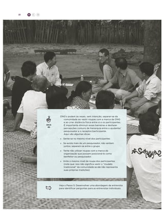 31

H

C

D

DICA
#2

ONG’s podem às vezes, sem intenção, separar-se da
comunidade ao vestir roupas com a marca da ONG
e ao criar distância física entre si e os participantes.
É importante diminuir essas barreiras e desfazer
percepções comuns de hierarquia entre o ajudante/
pesquisador e o receptor/participante.
Aqui vão algumas dicas:
»	 Sente-se no mesmo nível dos participantes
»	 Se existe mais de um pesquisador, não sentem
juntos; separem-se entre o grupo
»	
Tente não utilizar roupas com a marca da
organização que possam posicioná-lo como
benfeitor ou pesquisador.
»	 Imite o mesmo nível de roupa dos participantes
(note que: isso não significa vestir o “modelo
tradicional” da comunidade se ele não representa
suas próprias tradições)

Veja o Passo 5: Desenvolver uma abordagem de entrevista
para identificar perguntas para as entrevistas individuais.

 