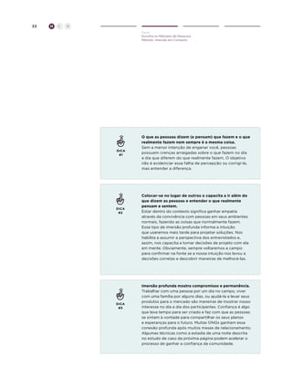 33

H

C

D
Ouvir
Escolha os Métodos de Pesquisa
Método: Imersão em Contexto

DICA
#1

DICA
#2

DICA
#3

O que as pessoas dizem (e pensam) que fazem e o que
realmente fazem nem sempre é a mesma coisa.
Sem a menor intenção de enganar você, pessoas
possuem crenças arraigadas sobre o que fazem no dia
a dia que diferem do que realmente fazem. O objetivo
não é evidenciar essa falha de percepção ou corrigi-la,
mas entender a diferença.

Colocar-se no lugar de outros o capacita a ir além do
que dizem as pessoas e entender o que realmente
pensam e sentem.
Estar dentro do contexto significa ganhar empatia
através da convivência com pessoas em seus ambientes
normais, fazendo as coisas que normalmente fazem.
Esse tipo de imersão profunda informa a intuição
que usaremos mais tarde para projetar soluções. Nos
habilita a assumir a perspectiva dos entrevistados e,
assim, nos capacita a tomar decisões de projeto com ela
em mente. Obviamente, sempre voltaremos a campo
para confirmar na fonte se a nossa intuição nos levou a
decisões corretas e descobrir maneiras de melhorá-las.

Imersão profunda mostra compromisso e permanência.
Trabalhar com uma pessoa por um dia no campo, viver
com uma família por alguns dias, ou ajudá-la a levar seus
produtos para o mercado são maneiras de mostrar nosso
interesse no dia a dia dos participantes. Confiança é algo
que leva tempo para ser criado e faz com que as pessoas
se sintam à vontade para compartilhar os seus planos
e esperanças para o futuro. Muitas ONGs ganham essa
conexão profunda após muitos meses de relacionamento.
Algumas técnicas como a estadia de uma noite descrita
no estudo de caso da próxima página podem acelerar o
processo de ganhar a confiança da comunidade.

 