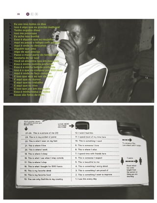 36

H

C

D

1.	 Eu uso isso todos os dias
2.	 Isso é algo que eu preciso melhorar
3.	 Tenho orgulho disso
4.	 Isso me preocupa
5.	 Eu acho isso bonito
6.	 Esse é alguém que eu respeito
7.	 Aqui eu passo o tempo com amigos
8.	 Aqui é onde eu descanso
9.	 Alguém que amo
10.	 Algo de que preciso
11.	 Passo a maior parte do tempo aqui
12.	 Gostaria de ter isso
13.	 Você só encontra isso em meu país
14.	 Essa é minha comida preferida
15.	 Essa é a minha bebida preferida
16.	 Isso é o que eu comprei por 500 reais
17.	 Aqui é onde eu faço compras
18.	 É isso que vejo ao sair de casa
19.	 É aqui que eu durmo
20.	É aqui que eu trabalho
21.	 É aqui que eu vivo
22.	É isso que uso em meus pés
23.	Essa é minha bolsa ou bolso
24.	Essas são fotos de mim.

 