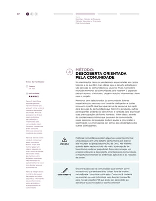 37

H

C

D
Ouvir
Escolha o Método de Pesquisa
Método: Descoberta Orientada
Pela Comunidade

Método:
Descoberta orientada
pela comunidade
Notas do Facilitador

Na maioria dos casos os verdadeiros especialistas em certos
tópicos e os que têm mais idéias para o desafio estratégico
são pessoas da comunidade ou usuários finais. Considere
recrutar membros da comunidade para fazerem o papel de
pesquisadores, tradutores, projetistas e/ou informantes chave
para o projeto.

	Tempo:
	 2-4 Dias
	Dificuldade:

Membros bem relacionados da comunidade, líderes
respeitados ou pessoas com fama de inteligentes e justas
possuem o perfil ideal para parceiros de pesquisa. Ao pedir
para pessoas da comunidade que liderem a pesquisa, outros
participantes poderão se sentir mais à vontade para expressar
suas preocupações de forma honesta. Além disso, através
do conhecimento íntimo que possuem da comunidade,
esses parceiros de pesquisa podem ajudar a interpretar o
significado e as motivações por detrás das declarações dos
outros participantes.

Passo 1: Identifique
algumas pessoas
na comunidade que
possam tornar-se bons
membros da equipe
de projeto. Procure
assegurar-se de que
sejam indivíduos
de confiança e
respeitados pela
comunidade, sejam
honestos e imparciais
e não possuam
interesse pessoal no
resultado do projeto.
Passo 2: Decida como
você irá compensar
esses indivíduos.
Muitas vezes será
melhor pagar um
salário baseado no
que o resto da equipe
de projeto esteja
ganhando porém,
às vezes, uma ajuda
não monetária se
aplica melhor. Se você
tem dúvida, procure
aconselhar-se.
Passo 3: Integre esses
membros da equipe
de projeto em todos
os pontos, valorizando
seu conhecimento
sobre a dinâmica
e necessidades da
comunidade.

ATENÇÃO

EXPERIMENTE

Políticas comunitárias podem algumas vezes transformar
uma pesquisa em uma batalha comunitária por acesso
aos recursos do pesquisador e/ou da ONG. Até mesmo
quando esses recursos não são reais, a percepção de
favoritismo pode ser prejudicial. Antes de começar um
projeto utilizando a descoberta orientada pela comunidade,
é importante entender as dinâmicas aplicáveis e as relações
de poder.

Encontre pessoas na comunidade que tenham perfil
inovador ou que tenham feito coisas fora da ordem
natural para conquistar o sucesso. Como você poderia
se associar a esses indivíduos para buscar inspiração
para novas soluções? O que pode ser aprendido ao
alavancar suas inovações e conhecimento?

 