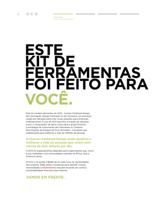 2

H

C

D
Introdução
Human Centered Design

Este
KIT DE
FERRAMENTAS
foi feito para
você.
Este kit contém elementos do HCD - Human-Centered Design
(em português, Design Centrado no Ser Humano), um processo
usado por décadas para criar novas soluções para empresas
multinacionais. O uso do HCD permitiu a criação de soluções
como o computador de baixo custo para o grupo Positivo,
a estratégia de crescimento das Havaianas e o Sistema
Para Doação de Sangue da Cruz Vermelha – inovações que
colaboraram para melhorar a vida de milhões de pessoas.

O Human-Centered Design pode ajudá-lo a
melhorar a vida de pessoas que vivem com
menos de dois dólares por dia.
O HCD foi especialmente adaptado para organizações que, como
a sua, trabalham com comunidades carentes na África, Ásia e
América Latina.
O HCD o irá ajudar a Ouvir de um jeito novo as necessidades
dos usuários, Criar idéias inovadoras para atender a essas
necessidades e Implementar soluções levando em conta a
sustentabilidade financeira das mesmas.

Vamos em frente.

 