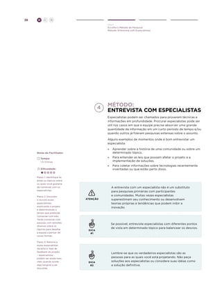 38

H

C

D
Ouvir
Escolha o Método de Pesquisa
Método: Entrevista com Especialistas

Método:
Entrevista com especialistas
Especialistas podem ser chamados para proverem técnicas e
informações em profundidade. Procurar especialistas pode ser
útil nos casos em que a equipe precise absorver uma grande
quantidade de informação em um curto período de tempo e/ou
quando outros já fizeram pesquisas extensas sobre o assunto.
Alguns exemplos de momentos onde é bom entrevistar um
especialista:
Notas do Facilitador

»	 Aprender sobre a história de uma comunidade ou sobre um
determinado tópico.

	Tempo:
	 1.5-3 horas

»	 Para entender as leis que possam afetar o projeto e a
implementação de soluções.

	Dificuldade:

»	 Para coletar informações sobre tecnologias recentemente
inventadas ou que estão perto disso.

Passo 1: Identifique as
áreas ou tópicos sobre
os quais você gostaria
de conversar com os
especialistas.
Passo 2: Encontre
e recrute esses
especialistas,
explicando o projeto
e determinando o
tempo que pretende
conversar com eles.
Tente conversar com
pessoas com opiniões
diversas sobre os
tópicos para desafiar
a equipe a pensar de
novas formas.
Passo 3: Retorne a
esses especialistas
durante a fase de
feedback do projeto
– especialistas
podem ser ainda mais
úteis quando existe
algo tangível a ser
discutido.

ATENÇÃO

DICA
#1

DICA
#2

A entrevista com um especialista não é um substituto
para pesquisas primárias com participantes
e comunidades. Muitas vezes especialistas
superestimam seu conhecimento ou desenvolvem
teorias próprias e tendências que podem inibir a
inovação.

Se possível, entreviste especialistas com diferentes pontos
de vista em determinado tópico para balancear os desvios.

Lembre-se que os verdadeiros especialistas são as
pessoas para as quais você está projetando. Não peça
soluções aos especialistas ou considere suas idéias como
a solução definitiva.

 