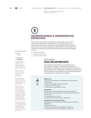 40

H

C

D
Ouvir
Desenvolver a Abordagem de Entrevista
Método: Guia de Entrevista

desenvolvendo a abordagem de
entrevista

Notas do Facilitador
	Tempo:
	 1-2 Horas

Entrevistar é uma arte que equilibra duas necessidades, a de se obter
informações relevantes do entrevistado e a de se conectar como um
amigo curioso e empático. Desenvolver intencionalmente uma estratégia
para a entrevista é chave para gerenciar esse equilíbrio. Citamos aqui três
elementos de entrevista que poderão ajudá-lo a desenvolver a abordagem
correta:
»	 Guia de Entrevista
»	 Conceitos Sacrificiais
»	 Técnicas de Entrevista

	Dificuldade:

Método:
Guia de Entrevista

Passo 1: Produza
uma lista de tópicos
relativos ao seu
desafio estratégico
para serem cobertos
na pesquisa de campo.

A entrevista semi-estruturada é um elemento chave
para habilitar o diálogo e o envolvimento íntimo com os
participantes ao mesmo tempo que se mantém o foco em um
tópico em particular. A elaboração cuidadosa das perguntas da
entrevista levará os participantes por uma jornada mental que
vai do específico ao aspirado e ao palpável.

Passo 2: Organize
esses tópicos com
base nas categorias
principais e
subcategorias.
Passo 3: Identifique
se algum tópico se
refere exclusivamente
a atividades femininas
ou masculinas.
Passo 4: Divida a
equipe em grupos
de duas pessoas.
Distribua para cada
grupo uma categoria
principal e peça que
produzam uma lista de
perguntas para fazer
no campo baseada
nos tópicos listados na
categoria principal.
Passo 5: Faça com que
cada grupo apresente
as suas perguntas para
a equipe e levante
quaisquer questões
adicionais que possam
estar faltando.

a be r t u r a

DICA
#1

Aqueça os participantes com perguntas que lhes sejam
confortáveis.
1. Dados demográficos dos moradores?
2. Quem faz o quê na casa?
3. Histórias de um passado recente
E X PAN s ão

Sugira uma linha de pensamento mais ampla, mesmo
aspiracional, à qual eles podem não estar acostumados em
seu dia a dia.
4. Aspirações para o futuro
5. Questões de caráter amplo e sistemático
s o n daGe m e m p r o f u n d i da d e

Mergulhe fundo no desafio em questão e sugira cenários
hipotéticos.
6. Fontes de renda
7. Perguntas específicas ao desafio de inovação
8. Conceitos sacrificiais (em detalhes na pág. 42)

 