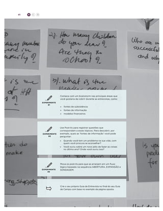 41

H

C

D

Comece com um brainstorm nas principais áreas que
você gostaria de cobrir durante as entrevistas, como:
EXPERIMENTE
#1

»	 fontes de subsistência
»	 fontes de informação
»	 modelos financeiros

EXPERIMENTE
#2

Use Post-its para registrar questões que
correspondam a esses tópicos. Para descobrir, por
exemplo, quais as ‘fontes de informação’ você pode
perguntar:
»	
Quando você tem um problema na sua vida, com
quem você procura se aconselhar?
»	
Você ouviu sobre um novo jeito de fazer as coisas
no último ano? Onde você ouviu isso?

EXPERIMENTE
#3

Mova os post-its para que se arranjem em um fluxo
lógico baseado na sequência ABERTURA, EXPANSÃO e
SONDAGEM.

Crie o seu próprio Guia de Entrevista no final do seu Guia
de Campo com base no exemplo da página oposta.

 