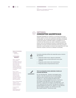 42

H

C

D
Ouvir
Desenvolver a Abordagem de Entrevista
Método: Conceitos Sacrificiais

Método:
conceitos sacrificiais
Questões baseadas em cenários ou Conceitos Sacrificiais
podem ajudar a tornar mais acessíveis questões hipotéticas
ou abstratas. Um conceito sacrificial é uma idéia ou solução
criada para ajudar a entender melhor o problema. É um
conceito que não precisa ser viável, realizável ou possível
já que o seu único propósito é buscar o entendimento mais
profundo. Um bom conceito sacrificial incita uma conversa,
estimula os participantes a se serem mais específicos em suas
histórias, e ajuda a verificar e a desafiar conclusões.

Notas do Facilitador
	Tempo:
	 30-60 mins.

Conceitos abstratos difíceis de responder para a maioria
das pessoas:

	Dificuldade:
DICA
Passo 1: Com base
em seu desafio
estratégico, identifique
uma questão abstrata
para a qual você
gostaria de obter
resposta. Apresente a
questão abstrata para
o seu parceiro e anote
a resposta.
Passo 2: Agora
transforme a questão
abstrata em um
cenário concreto
com duas opções.
Apresente a questão
baseada no cenário
para o seu parceiro.
Passo 3: Mude algumas
variáveis no seu
cenário e apresente a
questão novamente.
O que aprendeu
ao fazer o
questionamento de
formas diferentes?

»	 Perguntas sobre riscos, seguros e garantias
»	 Perguntas sobre comprometimento entre duas
variáveis
»	 Perguntas sobre retorno de investimentos
» 	 Perguntas sobre comportamento futuro

Torne as perguntas menos abstratas criando um
Conceito Sacrificial:
EXPERIMENTE

Em vez de perguntar: “Quanto você pagaria para
reduzir o risco de comprar essa nova tecnologia?”,
descreva dois cenários para que o participante
escolha um. “Que tecnologia escolheria para
aumentar a produtividade da sua terra. A primeira
tecnologia custa R$1,000 e vem sem nenhuma
garantia. A segunda tecnologia custa R$1,500 e vem
com a garantia de que a partir da segunda colheita, a
produtividade de sua terra irá dobrar ou você desiste
da tecnologia e recebe o seu dinheiro de volta.
Que opção prefere?” Discuta por quê.

 