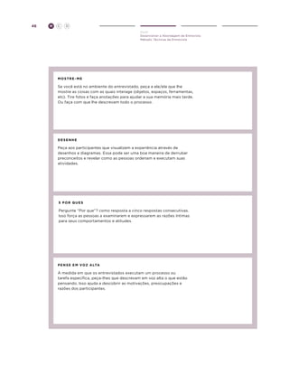 46

H

C

D
Ouvir
Desenvolver a Abordagem de Entrevista
Método: Técnicas de Entrevista

mostre-ME

Se você está no ambiente do entrevistado, peça a ele/ela que lhe
mostre as coisas com as quais interage (objetos, espaços, ferramentas,
etc). Tire fotos e faça anotações para ajudar a sua memória mais tarde.
Ou faça com que lhe descrevam todo o processo.

d e s e n he

Peça aos participantes que visualizem a experiência através de
desenhos e diagramas. Essa pode ser uma boa maneira de derrubar
preconceitos e revelar como as pessoas ordenam e executam suas
atividades.

5 Por quEs

Pergunte “Por que”? como resposta a cinco respostas consecutivas.
Isso força as pessoas a examinarem e expressarem as razões íntimas
para seus comportamentos e atitudes.

pe n s e E M VO Z a lta

À medida em que os entrevistados executam um processo ou
tarefa específica, peça-lhes que descrevam em voz alta o que estão
pensando. Isso ajuda a descobrir as motivações, preocupações e
razões dos participantes.

 