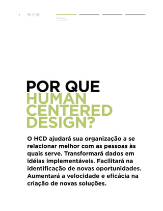 3

H

C

D
Introdução
Por Que HCD?

Por que
Human
Centered
Design?
O HCD ajudará sua organização a se
relacionar melhor com as pessoas às
quais serve. Transformará dados em
idéias implementáveis. Facilitará na
identificação de novas oportunidades.
Aumentará a velocidade e eficácia na
criação de novas soluções.

 