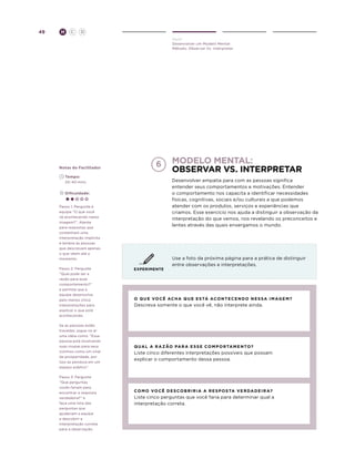 49

H

C

D
Ouvir
Desenvolver um Modelo Mental
Método: Observar Vs. Interpretar

Notas do Facilitador

6

	Tempo:
	 20-40 mins.

Desenvolver empatia para com as pessoas significa
entender seus comportamentos e motivações. Entender
o comportamento nos capacita a identificar necessidades
físicas, cognitivas, sociais e/ou culturais a que podemos
atender com os produtos, serviços e experiências que
criamos. Esse exercício nos ajuda a distinguir a observação da
interpretação do que vemos, nos revelando os preconceitos e
lentes através das quais enxergamos o mundo.

	Dificuldade:
Passo 1: Pergunte à
equipe “O que você
vê acontecendo nesta
imagem?”. Atente
para respostas que
contenham uma
interpretação implícita
e lembre às pessoas
que descrevam apenas
o que vêem até o
momento.
Passo 2: Pergunte
“Qual pode ser a
razão para esse
comportamento?”
e permita que a
equipe desenvolva
pelo menos cinco
interpretações para
explicar o que está
acontecendo.
Se as pessoas estão
travadas, jogue no ar
uma idéia como: “Essa
pessoa está mostrando
suas roupas para seus
vizinhos como um sinal
de prosperidade, por
isso as pendura em um
espaço público”.
Passo 3: Pergunte
“Que perguntas
vocês fariam para
encontrar a resposta
verdadeira?” e
faça uma lista das
perguntas que
ajudariam a equipe
a descobrir a
interpretação correta
para a observação.

Modelo mental:
observar vs. interpretar

EXPERIMENTE

Use a foto da próxima página para a prática de distinguir
entre observações e interpretações.

o q u e vo c ê Ac h a q u e e s tá ac o n t e c e n d o n e s s a i m ag e m ?

Descreva somente o que você vê, não interprete ainda.

q
 ua l a r a zão pa r a e s s e c o m p o r ta m e n t o ?

Liste cinco diferentes interpretações possíveis que possam
explicar o comportamento dessa pessoa.

c o m o vo c ê d e s c o b r i r i a a r e s p o s ta ve r da d ei r a?

Liste cinco perguntas que você faria para determinar qual a
interpretação correta.

 